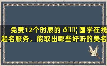 免费12个时辰的 🐦 国学在线起名服务，能取出哪些好听的美名